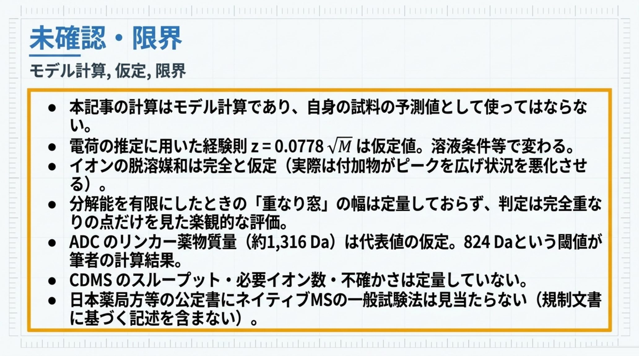本記事の限界を示す図。計算はモデル計算であり自身の試料の予測値として使ってはならない、電荷の推定に用いた経験則は仮定値で溶液条件等で変わる、イオンの脱溶媒和は完全と仮定している、分解能を有限にしたときの重なり窓の幅は定量しておらず判定は楽観的な評価である、ADCのリンカー薬物質量は代表値の仮定で824 Daという閾値のほうが筆者の計算結果である、CDMSのスループットや必要イオン数や不確かさは定量していない、日本薬局方等の公定書にネイティブMSの一般試験法は見当たらない